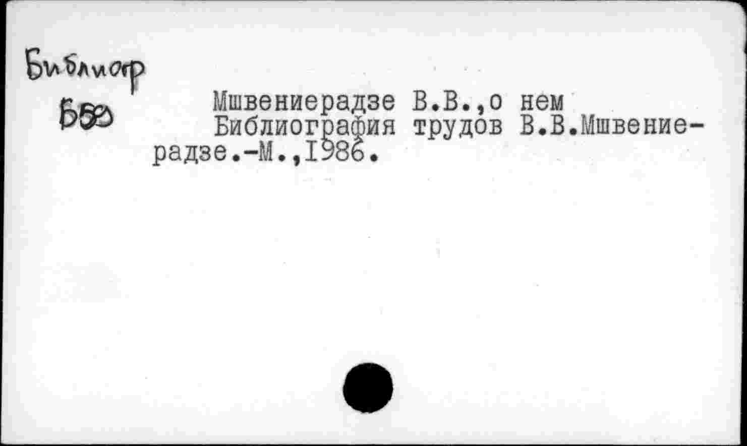 ﻿Мшвениерадзе В.В.,о нем
Библиография трудов В.В.Мшвение радзе.-М.,198б.